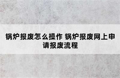 锅炉报废怎么操作 锅炉报废网上申请报废流程